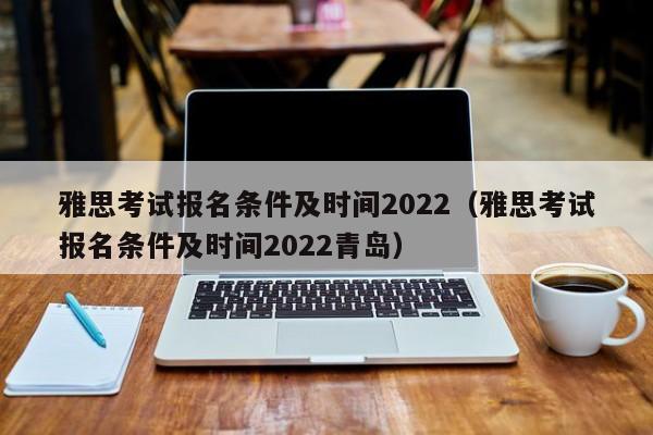 雅思考試報名條件及時間2022（雅思考試報名條件及時間2022青島）