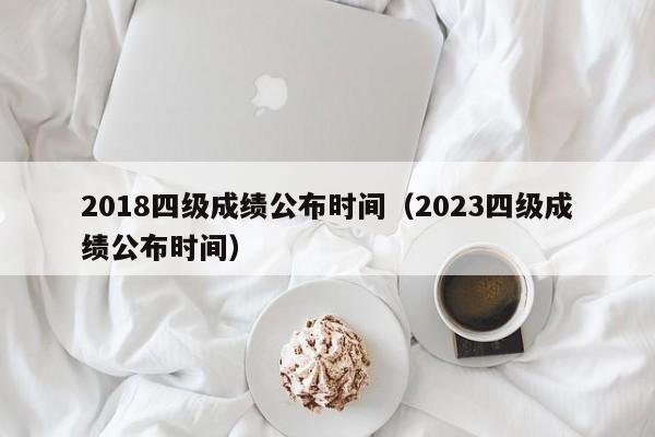 2018四級成績公布時間（2023四級成績公布時間）