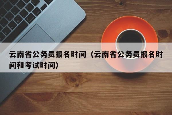 云南省公務員報名時間（云南省公務員報名時間和考試時間）