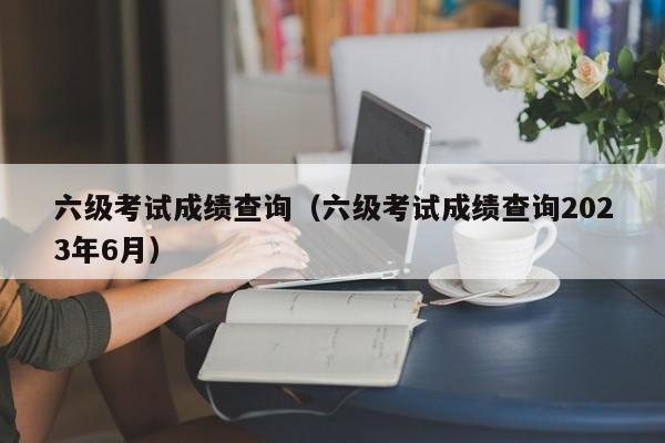 六級考試成績查詢（六級考試成績查詢2023年6月）