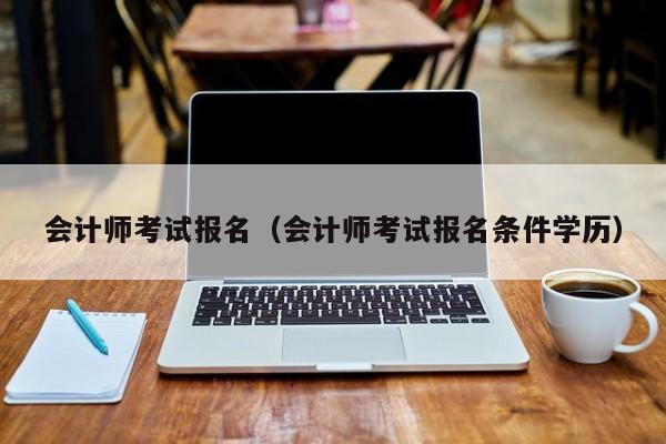 會計師考試報名（會計師考試報名條件學(xué)歷）