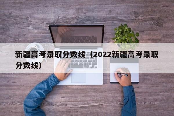 新疆高考錄取分數線（2022新疆高考錄取分數線）