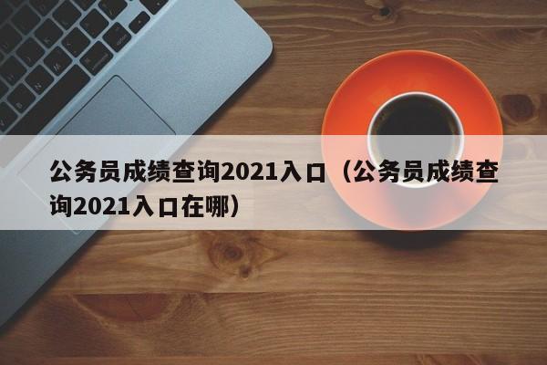 公務(wù)員成績(jī)查詢2021入口（公務(wù)員成績(jī)查詢2021入口在哪）