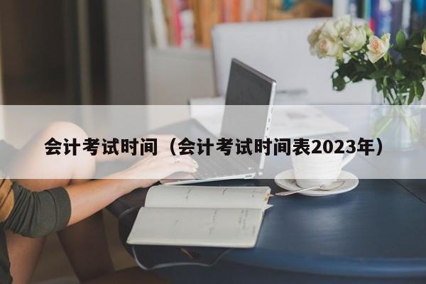 會計考試時間（會計考試時間表2023年）