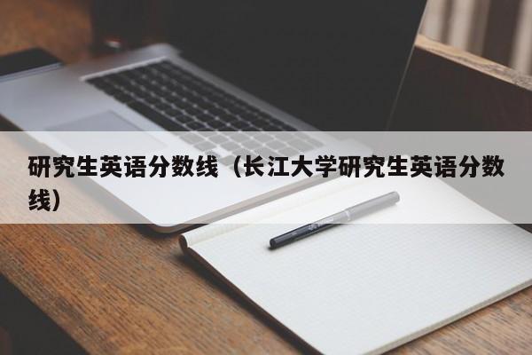 研究生英語分數線（長江大學研究生英語分數線）