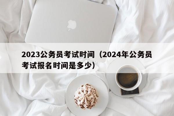 2023公務員考試時間（2024年公務員考試報名時間是多少）