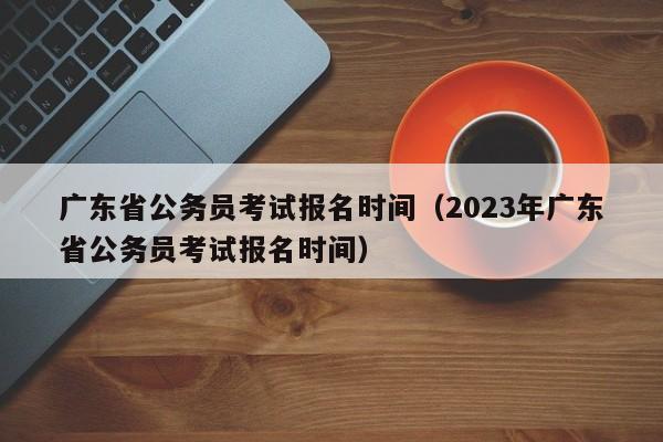 廣東省公務(wù)員考試報名時間（2023年廣東省公務(wù)員考試報名時間）