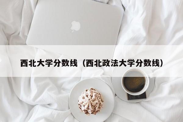 西北大學(xué)分?jǐn)?shù)線（西北政法大學(xué)分?jǐn)?shù)線）