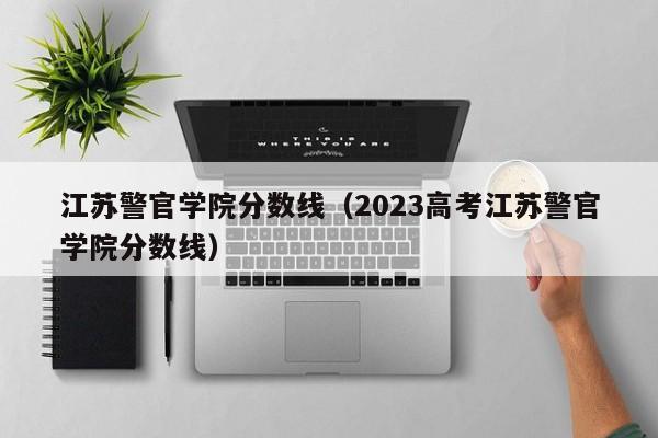 江蘇警官學院分數線（2023高考江蘇警官學院分數線）