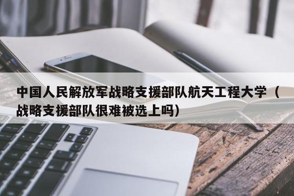 中國人民解放軍戰略支援部隊航天工程大學（戰略支援部隊很難被選上嗎）