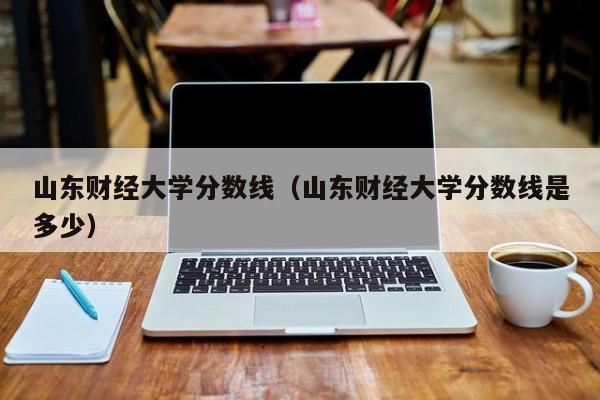 山東財經大學分數線（山東財經大學分數線是多少）