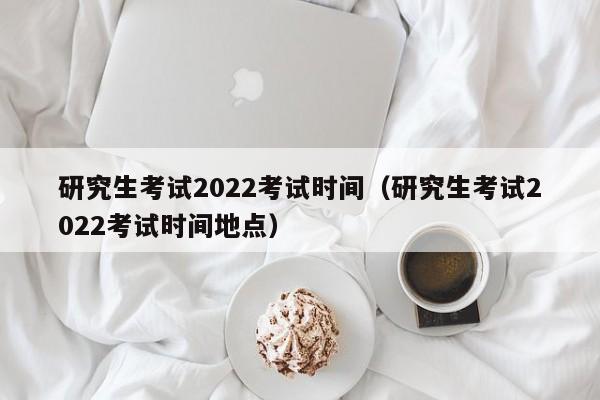 研究生考試2022考試時間（研究生考試2022考試時間地點）