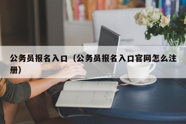 公務(wù)員報名入口（公務(wù)員報名入口官網(wǎng)怎么注冊）