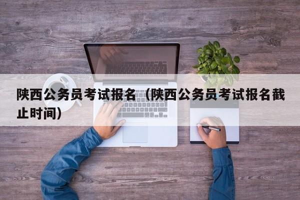 陜西公務(wù)員考試報名（陜西公務(wù)員考試報名截止時間）