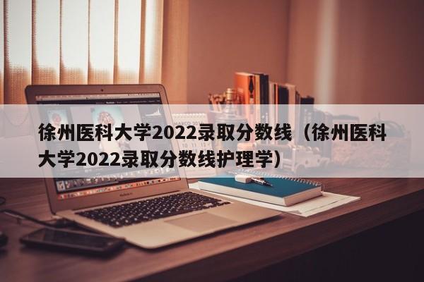 徐州醫科大學2022錄取分數線（徐州醫科大學2022錄取分數線護理學）