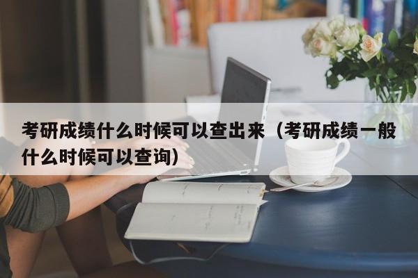 考研成績什么時候可以查出來（考研成績一般什么時候可以查詢）