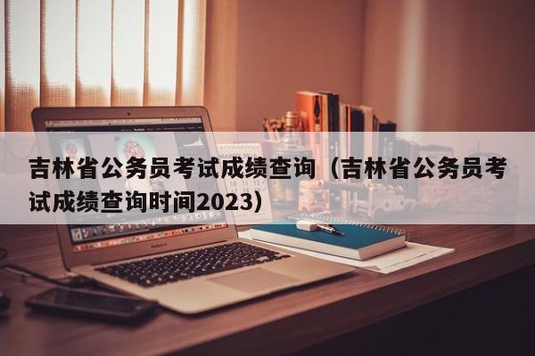 吉林省公務員考試成績查詢（吉林省公務員考試成績查詢時間2023）