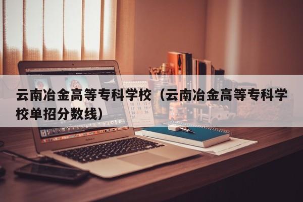 云南冶金高等專科學校（云南冶金高等專科學校單招分數線）