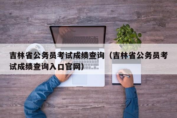 吉林省公務員考試成績查詢（吉林省公務員考試成績查詢入口官網）