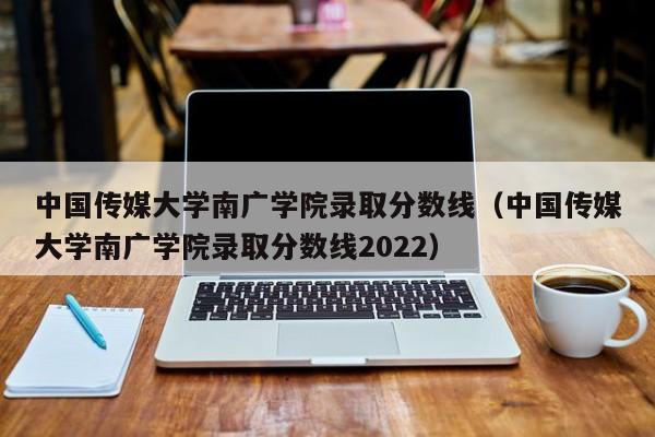 中國傳媒大學南廣學院錄取分數線（中國傳媒大學南廣學院錄取分數線2022）