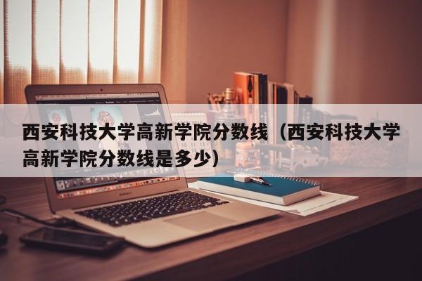 西安科技大學高新學院分數線（西安科技大學高新學院分數線是多少）