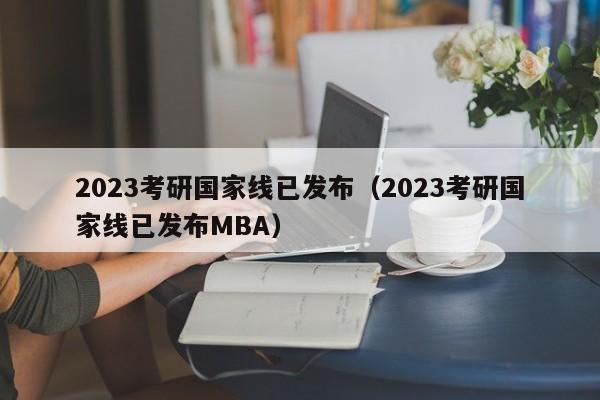 2023考研國家線已發布（2023考研國家線已發布MBA）