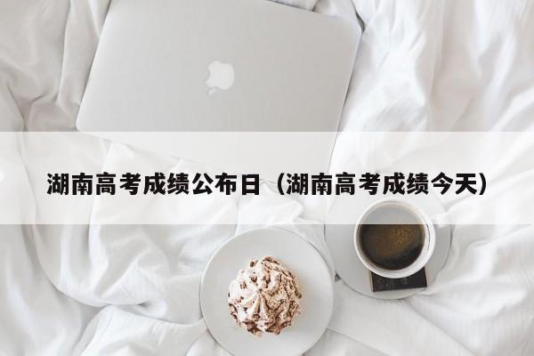 湖南高考成績公布日（湖南高考成績今天）