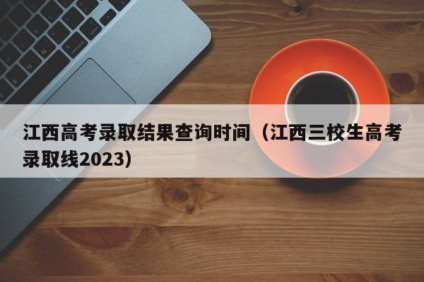 江西高考錄取結(jié)果查詢時間（江西三校生高考錄取線2023）