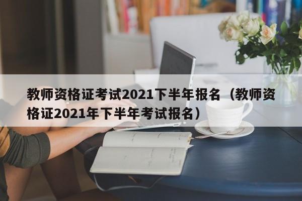 教師資格證考試2021下半年報名（教師資格證2021年下半年考試報名）