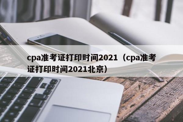 cpa準(zhǔn)考證打印時間2021（cpa準(zhǔn)考證打印時間2021北京）