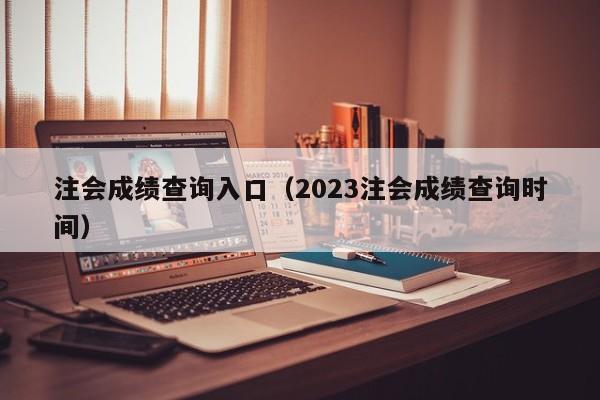 注會成績查詢入口（2023注會成績查詢時間）