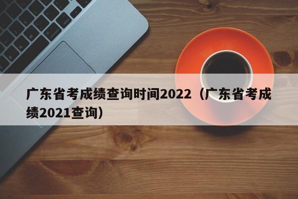 廣東省考成績查詢時間2022（廣東省考成績2021查詢）