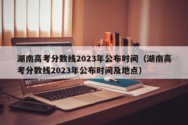 湖南高考分?jǐn)?shù)線2023年公布時(shí)間（湖南高考分?jǐn)?shù)線2023年公布時(shí)間及地點(diǎn)）