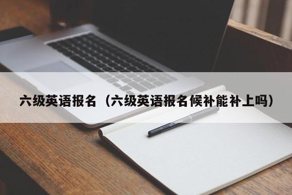 六級英語報名（六級英語報名候補能補上嗎）