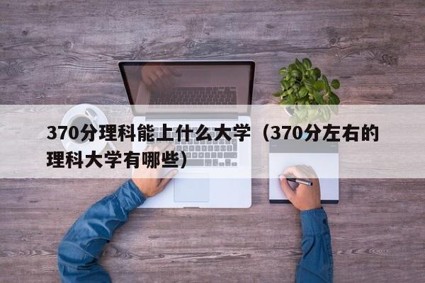 370分理科能上什么大學（370分左右的理科大學有哪些）