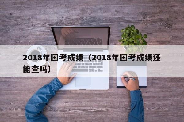 2018年國考成績（2018年國考成績還能查嗎）