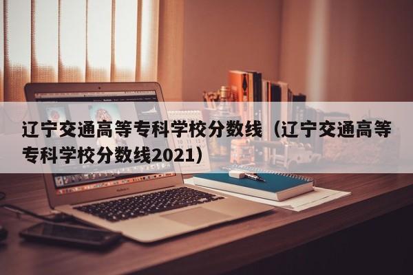 遼寧交通高等專科學(xué)校分?jǐn)?shù)線（遼寧交通高等專科學(xué)校分?jǐn)?shù)線2021）