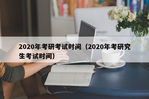 2020年考研考試時間（2020年考研究生考試時間）