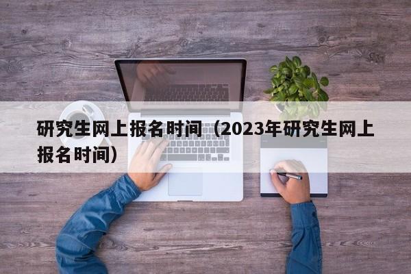 研究生網(wǎng)上報(bào)名時(shí)間（2023年研究生網(wǎng)上報(bào)名時(shí)間）