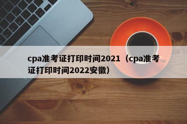 cpa準(zhǔn)考證打印時間2021（cpa準(zhǔn)考證打印時間2022安徽）