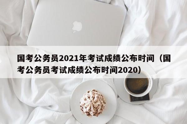 國考公務員2021年考試成績公布時間（國考公務員考試成績公布時間2020）