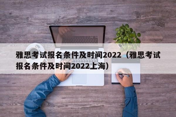 雅思考試報名條件及時間2022（雅思考試報名條件及時間2022上海）