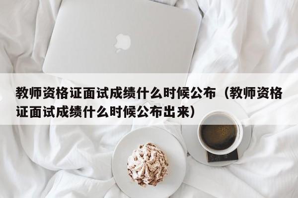 教師資格證面試成績什么時(shí)候公布（教師資格證面試成績什么時(shí)候公布出來）