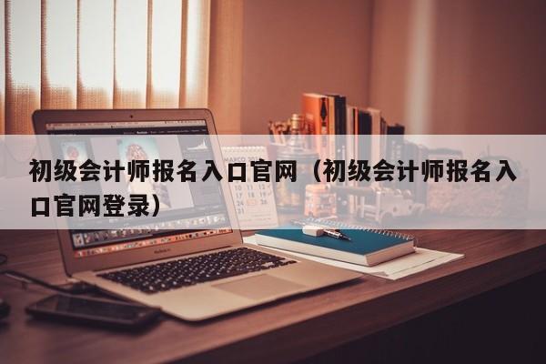 初級會計師報名入口官網(wǎng)（初級會計師報名入口官網(wǎng)登錄）