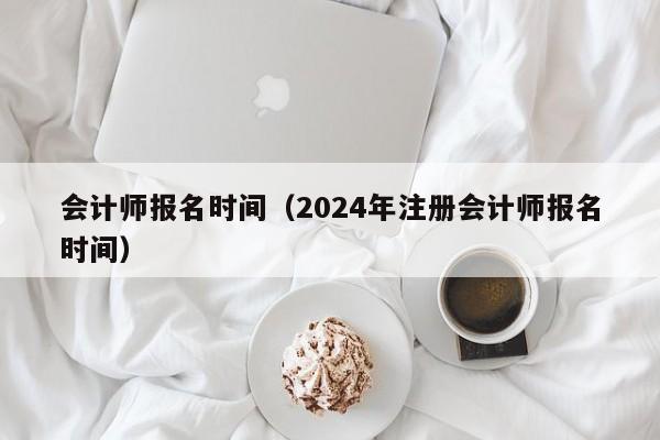 會計師報名時間（2024年注冊會計師報名時間）