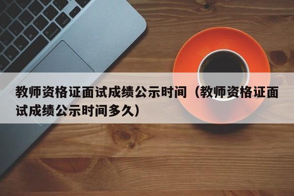 教師資格證面試成績公示時間（教師資格證面試成績公示時間多久）