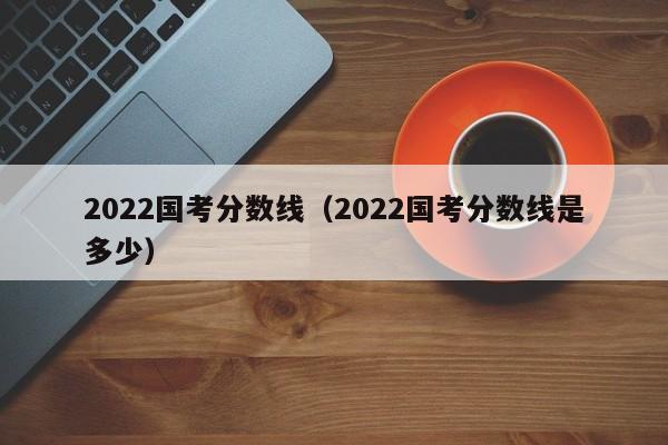 2022國考分數線（2022國考分數線是多少）