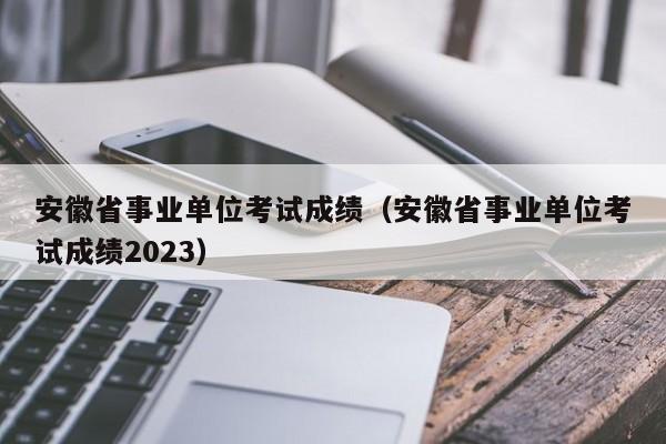 安徽省事業單位考試成績（安徽省事業單位考試成績2023）