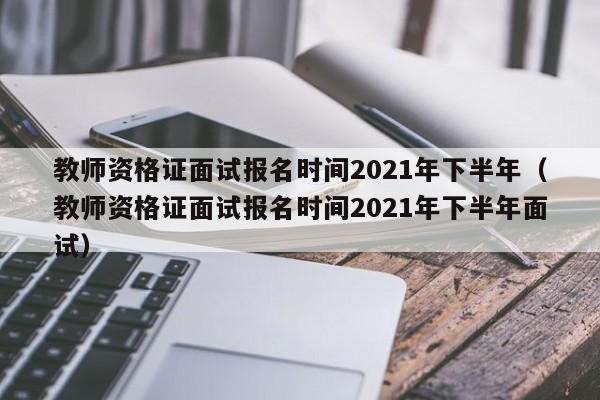 教師資格證面試報名時間2021年下半年（教師資格證面試報名時間2021年下半年面試）