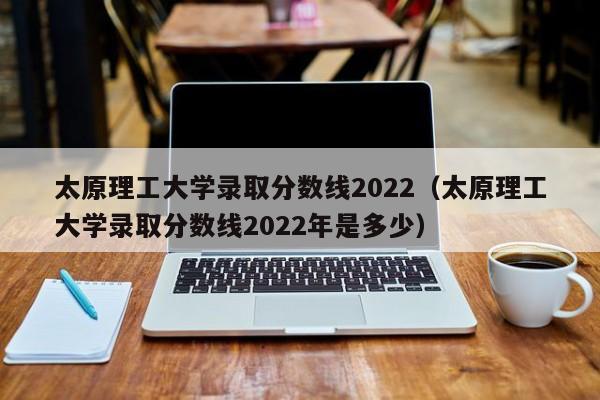 太原理工大學錄取分數線2022（太原理工大學錄取分數線2022年是多少）